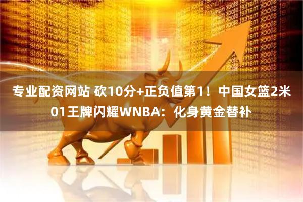 专业配资网站 砍10分+正负值第1！中国女篮2米01王牌闪耀WNBA：化身黄金替补