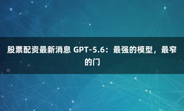 股票配资最新消息 GPT-5.6：最强的模型，最窄的门