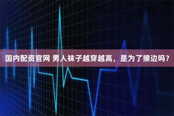 国内配资官网 男人袜子越穿越高，是为了擦边吗？