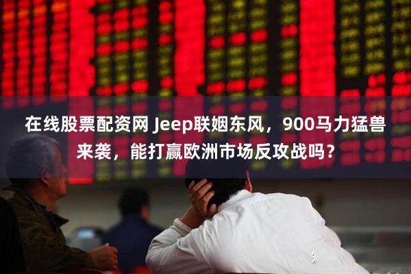 在线股票配资网 Jeep联姻东风，900马力猛兽来袭，能打赢欧洲市场反攻战吗？