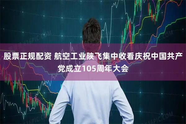 股票正规配资 航空工业陕飞集中收看庆祝中国共产党成立105周年大会