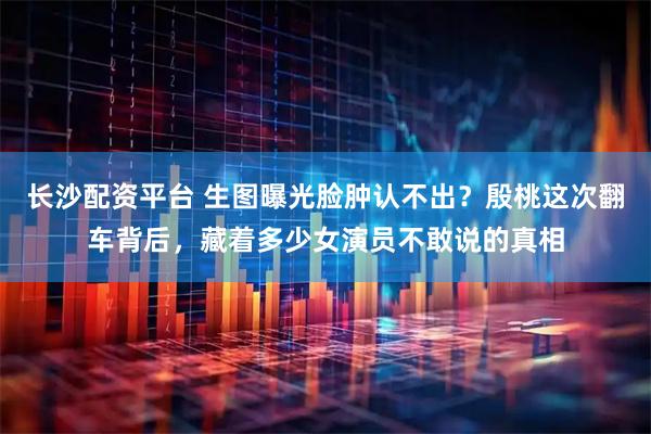 长沙配资平台 生图曝光脸肿认不出？殷桃这次翻车背后，藏着多少女演员不敢说的真相