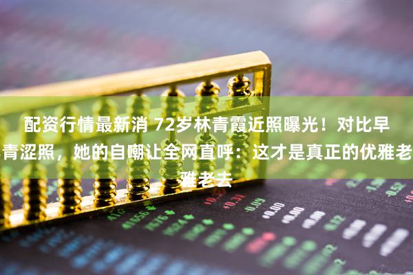 配资行情最新消 72岁林青霞近照曝光！对比早年青涩照，她的自嘲让全网直呼：这才是真正的优雅老去