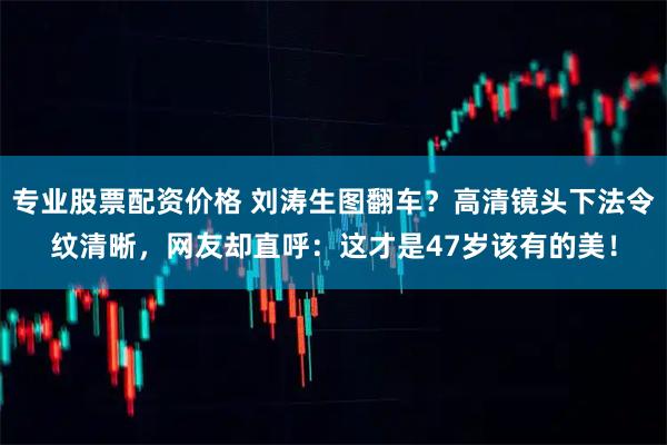 专业股票配资价格 刘涛生图翻车？高清镜头下法令纹清晰，网友却直呼：这才是47岁该有的美！