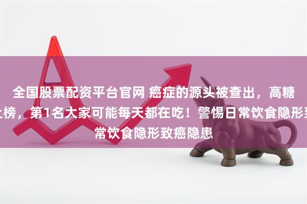 全国股票配资平台官网 癌症的源头被查出，高糖饮料没上榜，第1名大家可能每天都在吃！警惕日常饮食隐形致癌隐患