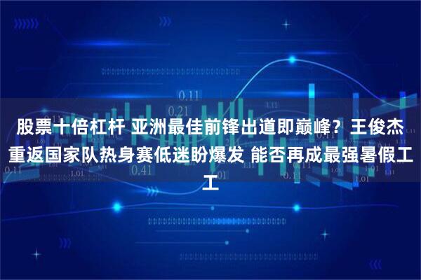 股票十倍杠杆 亚洲最佳前锋出道即巅峰？王俊杰重返国家队热身赛低迷盼爆发 能否再成最强暑假工