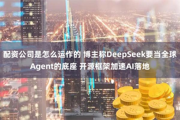 配资公司是怎么运作的 博主称DeepSeek要当全球Agent的底座 开源框架加速AI落地